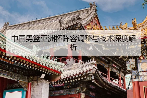 中国男篮亚洲杯阵容调整与战术深度解析